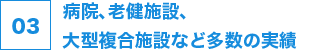 03 病院、老健施設、大型複合施設など多数の実績