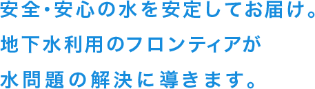 安全・安心の水を安定してお届け。地下水利用のフロンティアが水問題の解決に導きます。